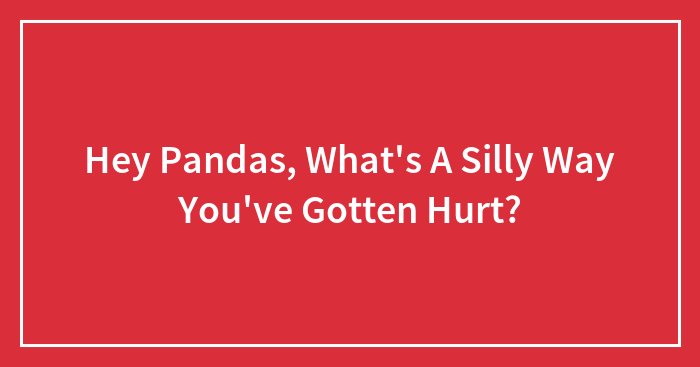 Hey Pandas, What’s A Silly Way You’ve Gotten Hurt? (Closed)