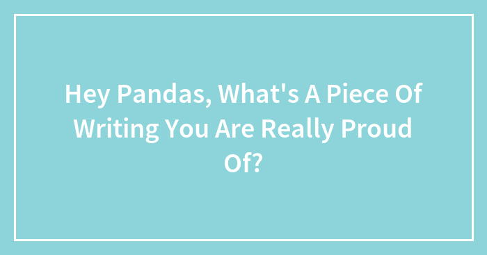 Hey Pandas, What’s A Piece Of Writing You Are Really Proud Of? (Closed)