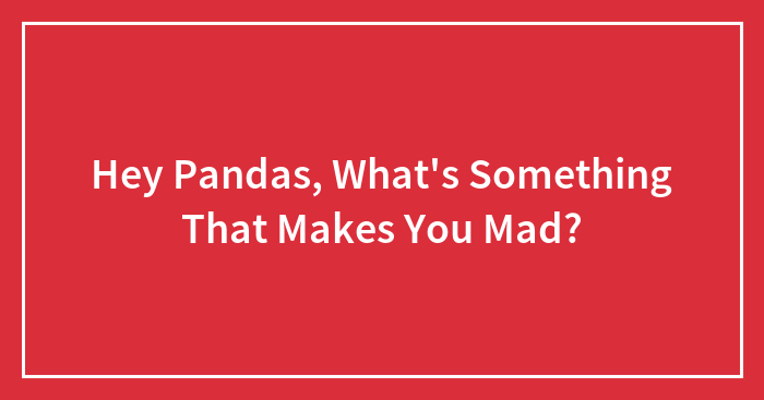 Hey Pandas, What’s Something That Makes You Mad? (Closed)