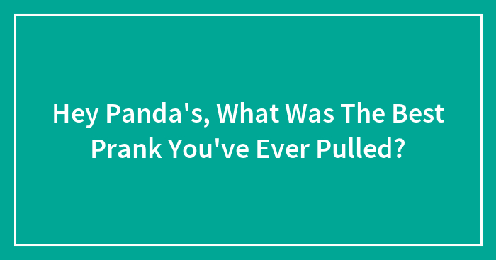 Hey Panda’s, What Was The Best Prank You’ve Ever Pulled? (Closed)