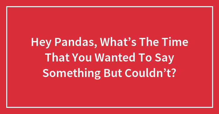 Hey Pandas, What’s The Time That You Wanted To Say Something But Couldn’t? (Closed)