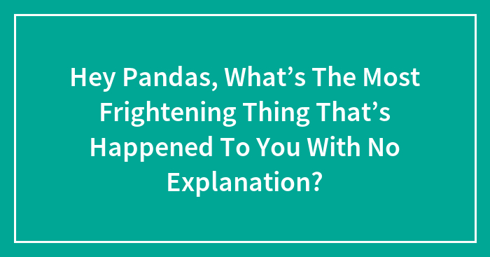 Hey Pandas, What’s The Most Frightening Thing That’s Happened To You With No Explanation? (Closed)