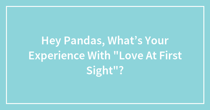 Hey Pandas, What’s Your Experience With “Love At First Sight”? (Closed)