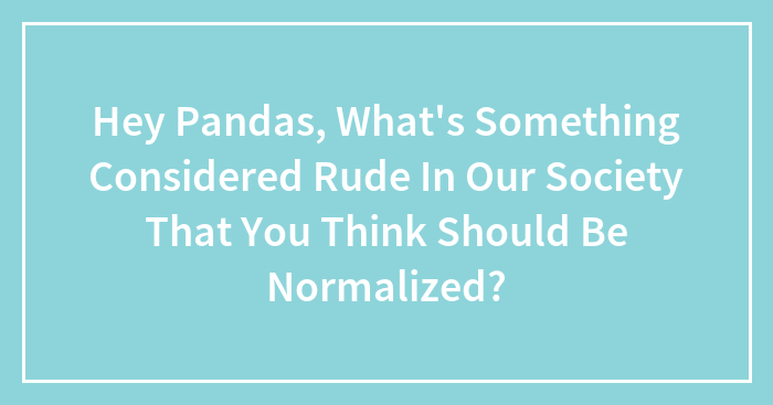 Hey Pandas, What’s Something Considered Rude In Our Society That You Think Should Be Normalized? (Closed)