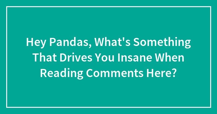 Hey Pandas, What’s Something That Drives You Insane When Reading Comments Here? (Closed)