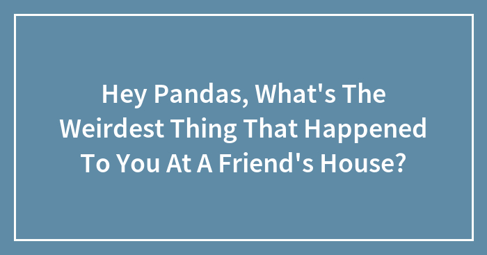 Hey Pandas, What’s The Weirdest Thing That Happened To You At A Friend’s House? (Closed)