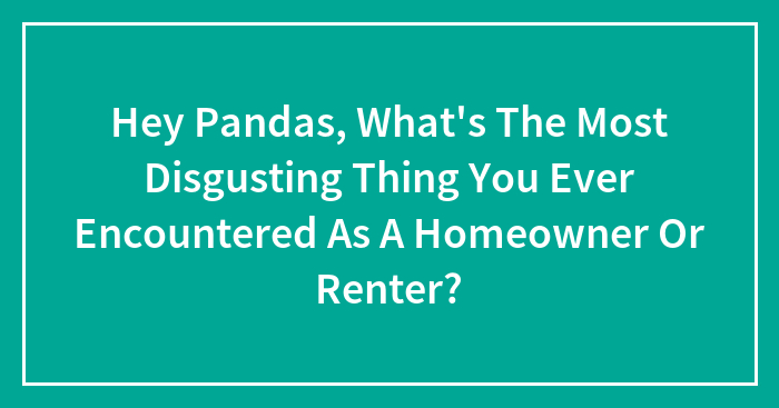 Hey Pandas, What’s The Most Disgusting Thing You Ever Encountered As A Homeowner Or Renter? (Closed)