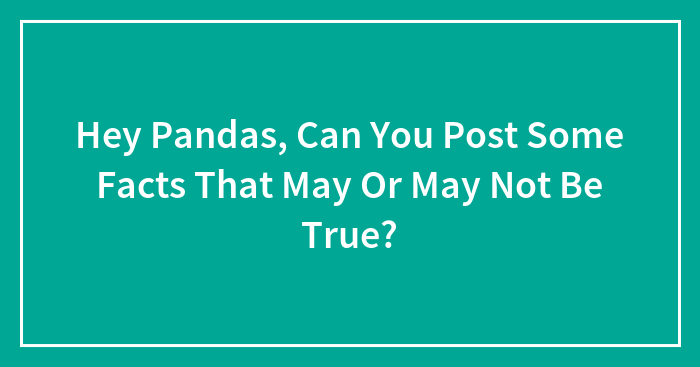 Hey Pandas, Can You Post Some Facts That May Or May Not Be True? (Closed)