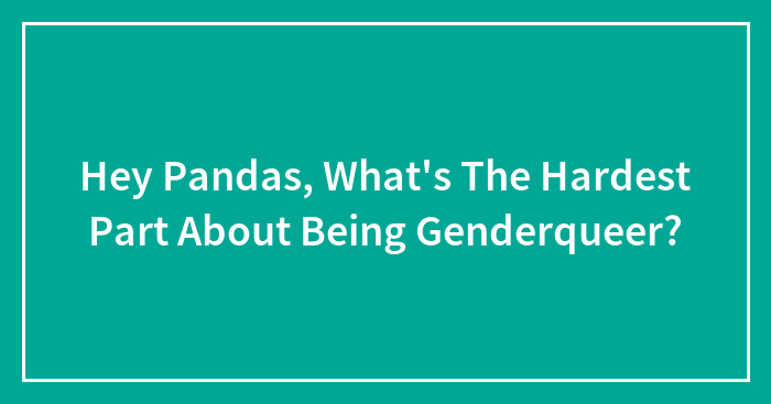 Hey Pandas, What’s The Hardest Part About Being Genderqueer? (Closed)