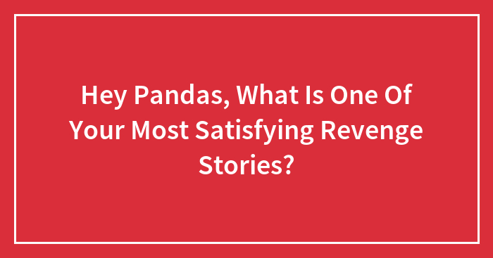 Hey Pandas, What Is One Of Your Most Satisfying Revenge Stories? (Closed)