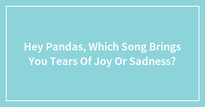 Hey Pandas, Which Song Brings You Tears Of Joy Or Sadness? (Closed)