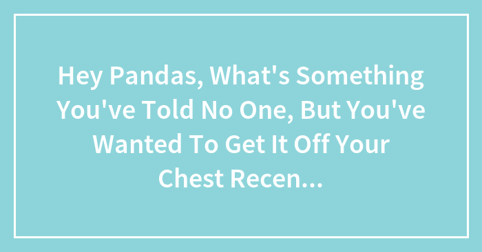 Hey Pandas, What’s Something You’ve Told No One, But You’ve Wanted To Get It Off Your Chest Recently? (Closed)