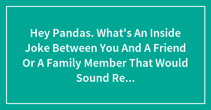 Hey Pandas. What’s An Inside Joke Between You And A Friend Or A Family Member That Would Sound Really Weird If You Didn’t Know The Context? (Closed)