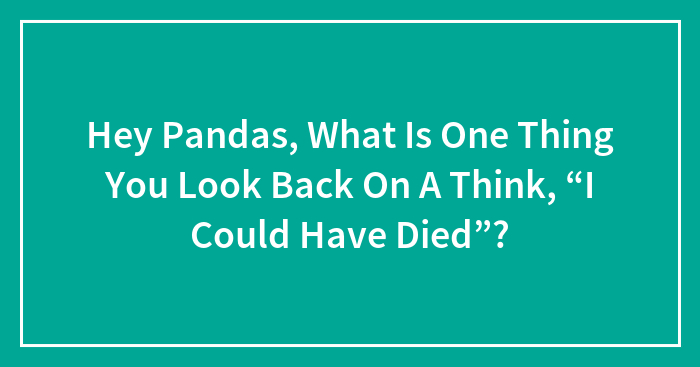 Hey Pandas, What Is One Thing You Look Back On A Think, “I Could Have Died”? (Closed)