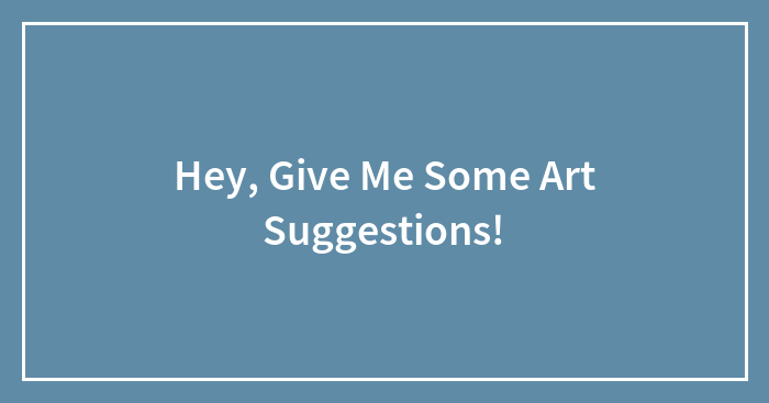 Hey, Give Me Some Art Suggestions! (Closed)