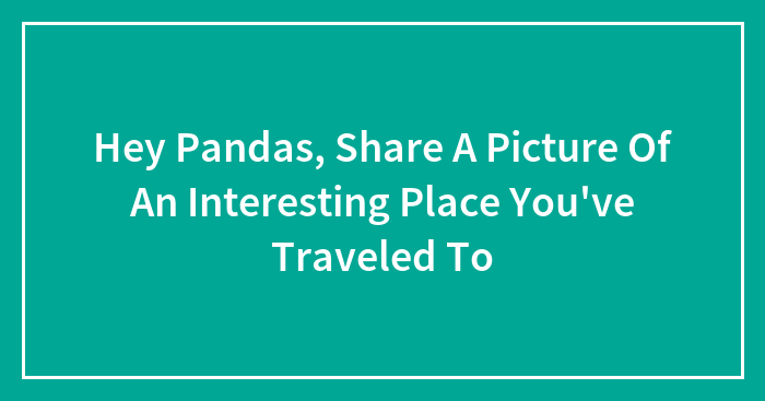 Hey Pandas, Share A Picture Of An Interesting Place You’ve Traveled To (Closed)