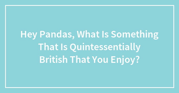 Hey Pandas, What Is Something That Is Quintessentially British That You Enjoy? (Closed)