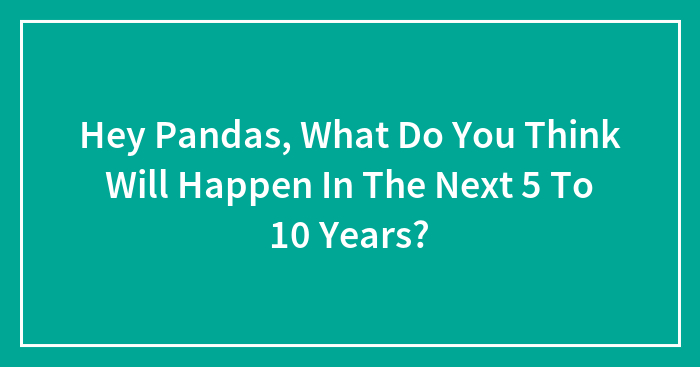 Hey Pandas, What Do You Think Will Happen In The Next 5 To 10 Years? (Closed)