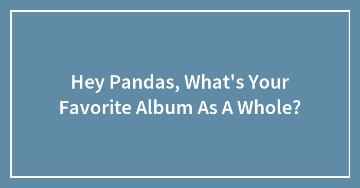 Hey Pandas, What’s Your Favorite Album As A Whole?