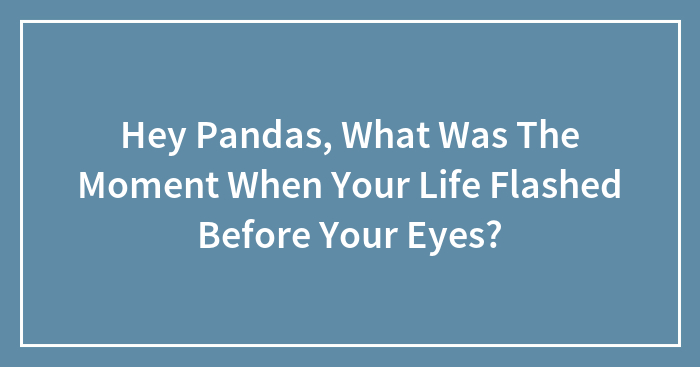 Hey Pandas, What Was The Moment When Your Life Flashed Before Your Eyes? (Closed)