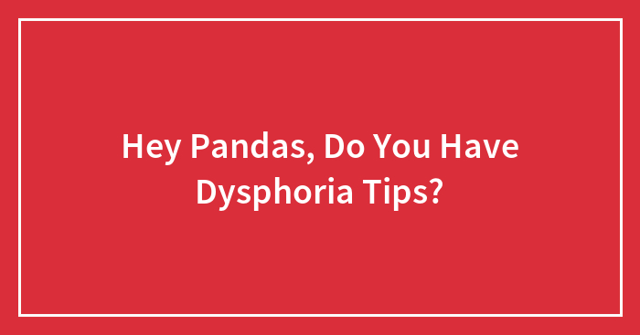 Hey Pandas, Do You Have Dysphoria Tips? (Closed)