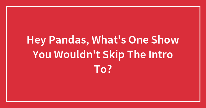 Hey Pandas, What’s One Show You Wouldn’t Skip The Intro To? (Closed)