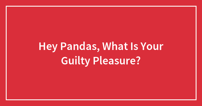 Hey Pandas, What Is Your Guilty Pleasure? (Closed)