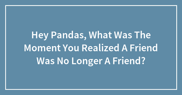 Hey Pandas, What Was The Moment You Realized A Friend Was No Longer A Friend? (Closed)