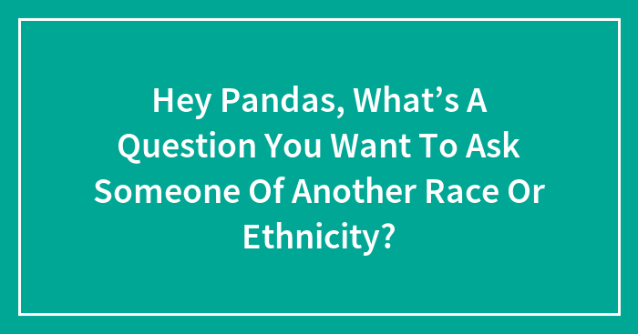 Hey Pandas, What’s A Question You Want To Ask Someone Of Another Race Or Ethnicity? (Closed)