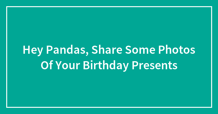 Hey Pandas, Share Some Photos Of Your Birthday Presents (Closed)