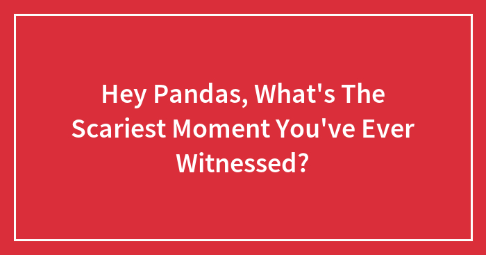 Hey Pandas, What’s The Scariest Moment You’ve Ever Witnessed? (Closed)