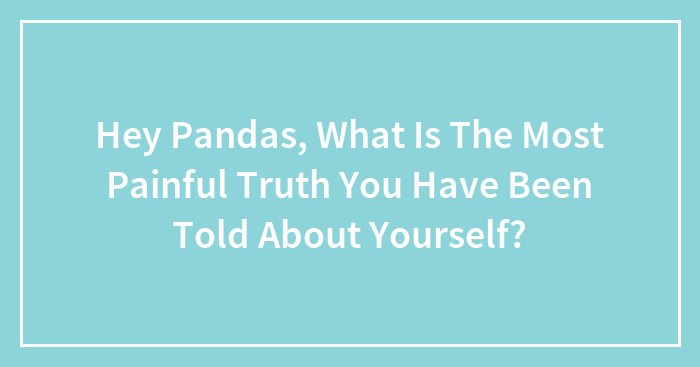 Hey Pandas, What Is The Most Painful Truth You Have Been Told About Yourself? (Closed)