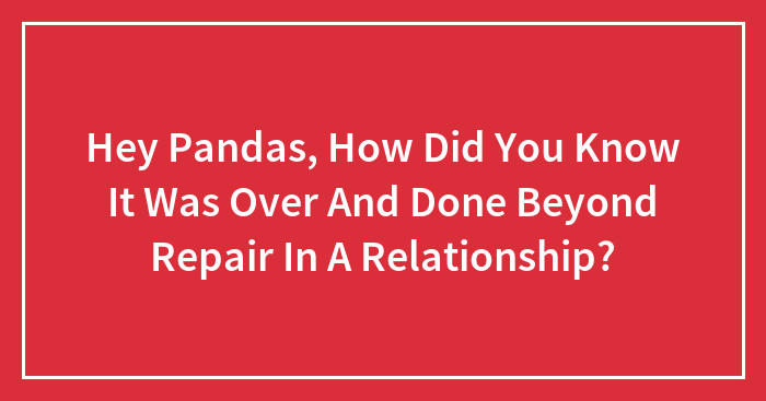 Hey Pandas, How Did You Know It Was Over And Done Beyond Repair In A Relationship?