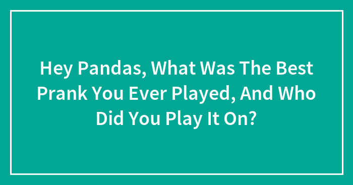 Hey Pandas, What Was The Best Prank You Ever Played, And Who Did You Play It On? (Closed)