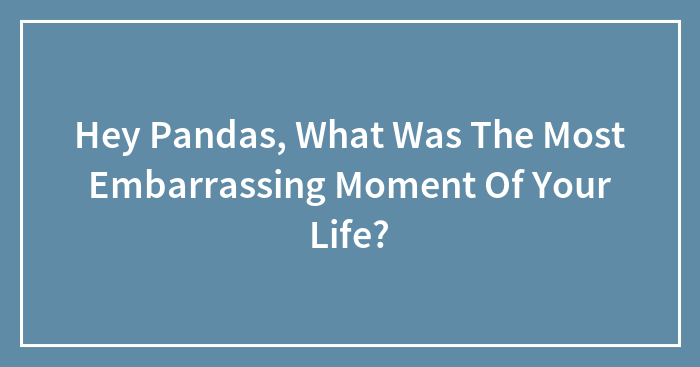 Hey Pandas, What Was The Most Embarrassing Moment Of Your Life? (Closed)