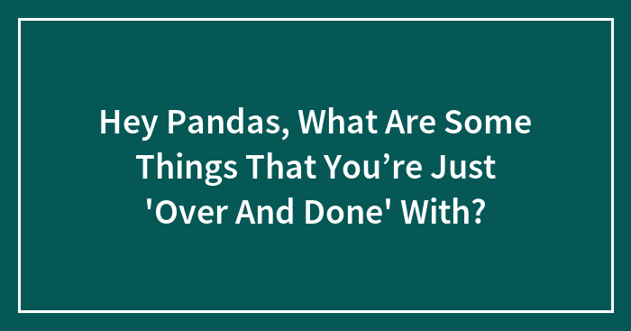 Hey Pandas, What Are Some Things That You’re Just ‘Over And Done’ With? (Closed)