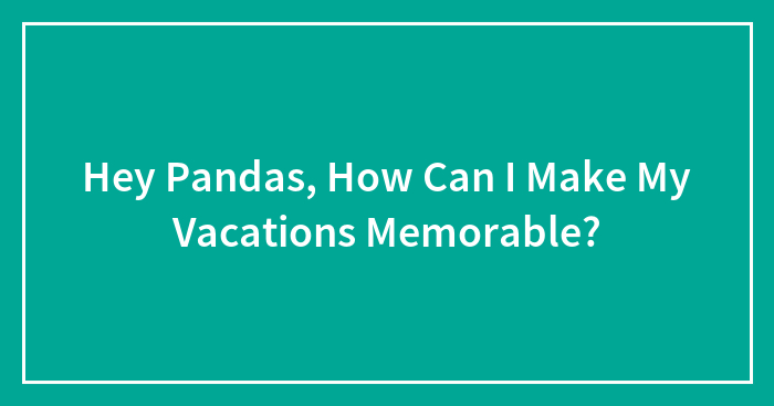 Hey Pandas, How Can I Make My Vacations Memorable? (Closed)