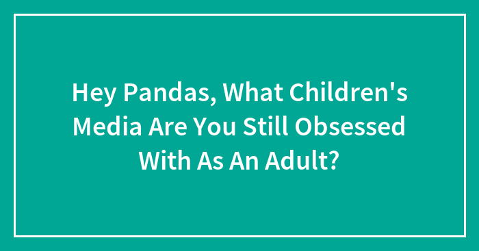 Hey Pandas, What Children’s Media Are You Still Obsessed With As An Adult? (Closed)