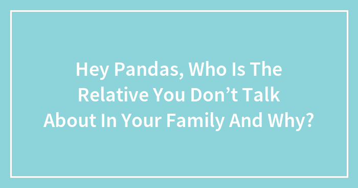 Hey Pandas, Who Is The Relative You Don’t Talk About In Your Family And Why? (Closed)