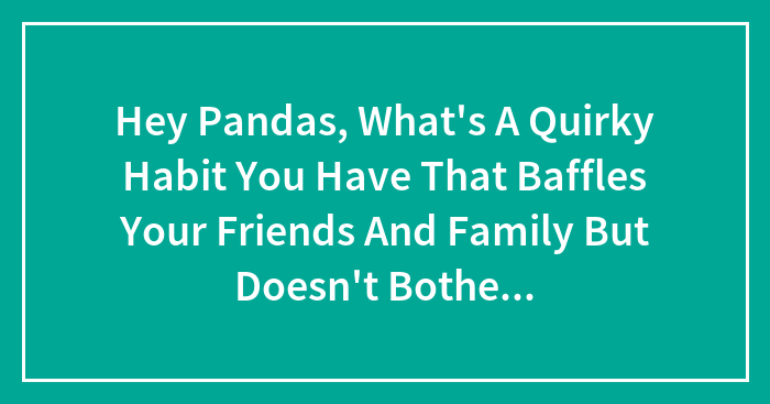 Hey Pandas, What’s A Quirky Habit You Have That Baffles Your Friends And Family But Doesn’t Bother You In The Least? (Closed)