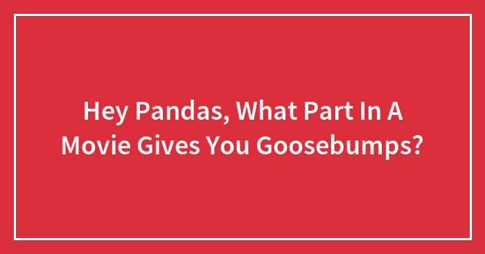 Hey Pandas, What Part In A Movie Gives You Goosebumps? (Closed)