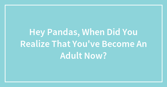 Hey Pandas, When Did You Realize That You’ve Become An Adult Now? (Closed)