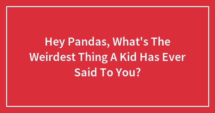 Hey Pandas, What’s The Weirdest Thing A Kid Has Ever Said To You?