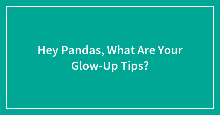 Hey Pandas, What Are Your Glow-Up Tips? (Closed)