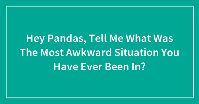 Hey Pandas, Tell Me What Was The Most Awkward Situation You Have Ever Been In? (Closed)