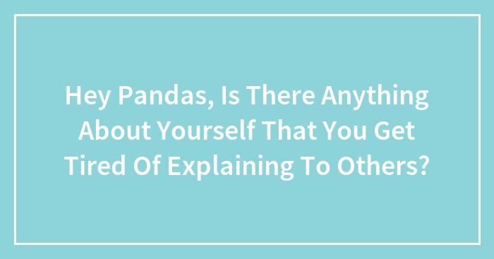 Hey Pandas, Is There Anything About Yourself That You Get Tired Of Explaining To Others? (Closed)