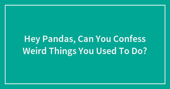 Hey Pandas, Can You Confess Weird Things You Used To Do? (Closed)