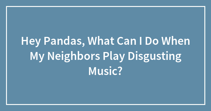 Hey Pandas, What Can I Do When My Neighbors Play Disgusting Music? (Closed)