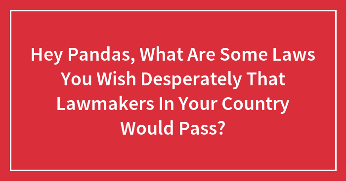 Hey Pandas, What Are Some Laws You Wish Desperately That Lawmakers In Your Country Would Pass? (Closed)