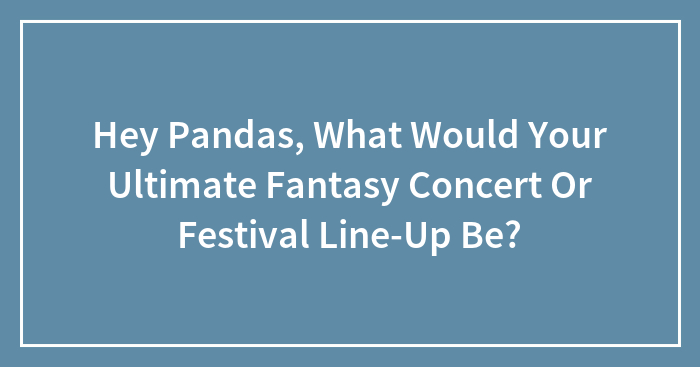 Hey Pandas, What Would Your Ultimate Fantasy Concert Or Festival Line-Up Be? (Closed)